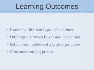 Learning Outcomes
Know the different types of customers
Difference between Buyer and Consumer
Behavioural pattern of a typical purchase
Consumer buying process
 