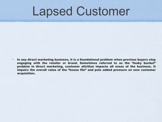 Lapsed Customer
In any direct marketing business, it is a foundational problem when previous buyers stop
engaging with the retailer or brand. Sometimes referred to as the “leaky bucket”
problem in direct marketing, customer attrition impacts all areas of the business. It
impairs the overall value of the “house file” and puts added pressure on new customer
acquisition.
 