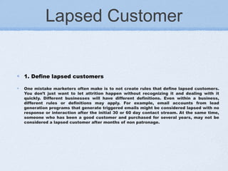 Lapsed Customer
1. Define lapsed customers
One mistake marketers often make is to not create rules that define lapsed customers.
You don’t just want to let attrition happen without recognizing it and dealing with it
quickly. Different businesses will have different definitions. Even within a business,
different rules or definitions may apply. For example, email accounts from lead
generation programs that generate triggered emails might be considered lapsed with no
response or interaction after the initial 30 or 60 day contact stream. At the same time,
someone who has been a good customer and purchased for several years, may not be
considered a lapsed customer after months of non patronage.
 