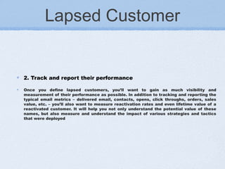 Lapsed Customer
2. Track and report their performance
Once you define lapsed customers, you’ll want to gain as much visibility and
measurement of their performance as possible. In addition to tracking and reporting the
typical email metrics – delivered email, contacts, opens, click throughs, orders, sales
value, etc. – you’ll also want to measure reactivation rates and even lifetime value of a
reactivated customer. It will help you not only understand the potential value of these
names, but also measure and understand the impact of various strategies and tactics
that were deployed
 