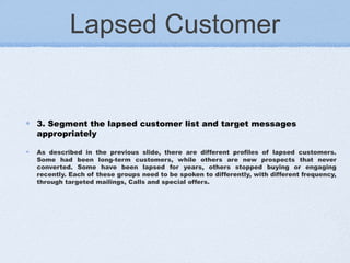 Lapsed Customer
3. Segment the lapsed customer list and target messages
appropriately
As described in the previous slide, there are different profiles of lapsed customers.
Some had been long-term customers, while others are new prospects that never
converted. Some have been lapsed for years, others stopped buying or engaging
recently. Each of these groups need to be spoken to differently, with different frequency,
through targeted mailings, Calls and special offers.
 