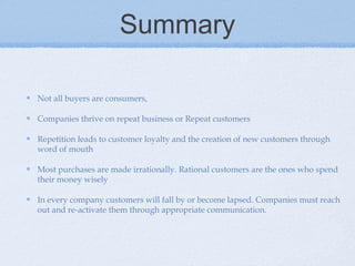 Summary
Not all buyers are consumers,
Companies thrive on repeat business or Repeat customers
Repetition leads to customer loyalty and the creation of new customers through
word of mouth
Most purchases are made irrationally. Rational customers are the ones who spend
their money wisely
In every company customers will fall by or become lapsed. Companies must reach
out and re-activate them through appropriate communication.
 