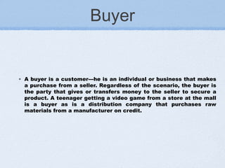 Buyer
◦ A buyer is a customer---he is an individual or business that makes
a purchase from a seller. Regardless of the scenario, the buyer is
the party that gives or transfers money to the seller to secure a
product. A teenager getting a video game from a store at the mall
is a buyer as is a distribution company that purchases raw
materials from a manufacturer on credit.
 