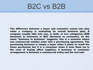B2C vs B2B
◦ The difference between a buyer and consumer comes into play
when a company is evaluating its overall business plan. A
company usually falls into one, or both, of two categories---B2B
(business to business) or B2C (business to consumer). As the
name "business to business" suggests, this is a scenario where
two commercial entities enter into a purchasing agreement. The
purchasing business is simply a buyer when it plans to resell the
items purchased, but it is a consumer when it uses them (as in
the case of buying office supplies). A business to consumer
arrangement is between a commercial entity and the end user
 
