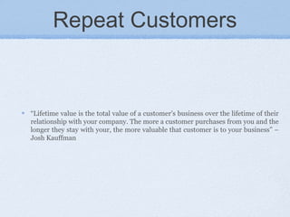 Repeat Customers
“Lifetime value is the total value of a customer’s business over the lifetime of their
relationship with your company. The more a customer purchases from you and the
longer they stay with your, the more valuable that customer is to your business” –
Josh Kauffman
 