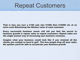 Repeat Customers
That is how you turn a £100 sale into £1200 then £12000 etc at no
extra cost! Maximising the lifetime value of each customer.
Every successful business owner will tell you that the secret to
business growth is repeat sales to repeat customers. Repeat sales are
the single easiest way of increasing your business revenues.
Imagine what your business would look like if you retained all the
clients you worked so hard to get?  The less people drop off your radar,
the quicker you’ll be able to accelerate your business growth
 