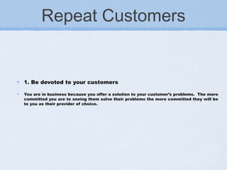Repeat Customers
1. Be devoted to your customers
You are in business because you offer a solution to your customer’s problems.  The more
committed you are to seeing them solve their problems the more committed they will be
to you as their provider of choice.
 