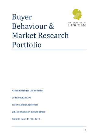 Buyer
Behaviour &
Market Research
Portfolio




Name: Charlotte Louise Smith


Code: MKT2013M


Tutor: Alison Cheeseman


Unit Coordinator: Renate Smith


Hand in Date: 14/05/2010



                                 1
 