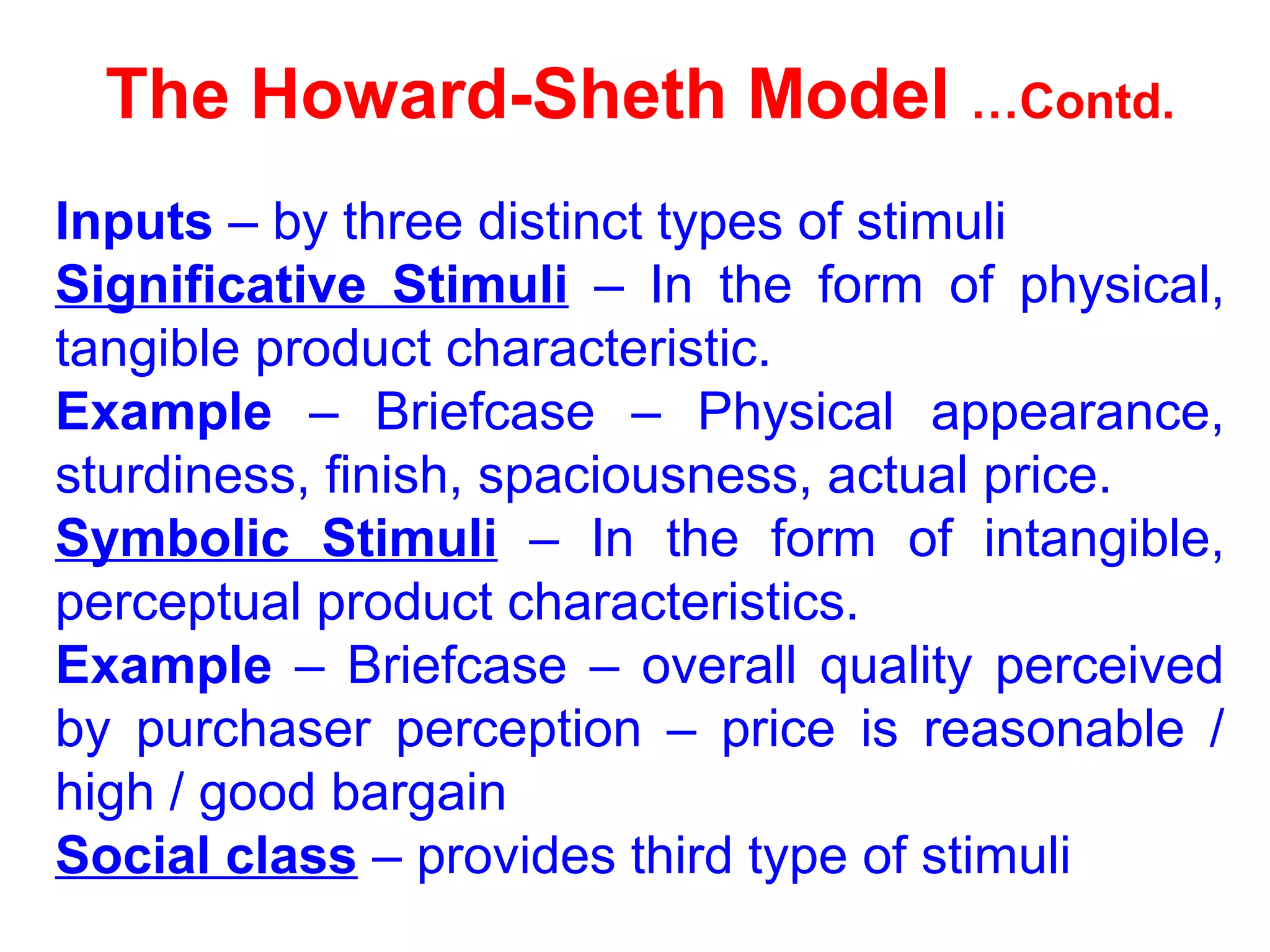 The Howard-Sheth Model …Contd.
Inputs – by three distinct types of stimuli
Significative Stimuli – In the form of physical,
tangible product characteristic.
Example – Briefcase – Physical appearance,
sturdiness, finish, spaciousness, actual price.
Symbolic Stimuli – In the form of intangible,
perceptual product characteristics.
Example – Briefcase – overall quality perceived
by purchaser perception – price is reasonable /
high / good bargain
Social class – provides third type of stimuli
 