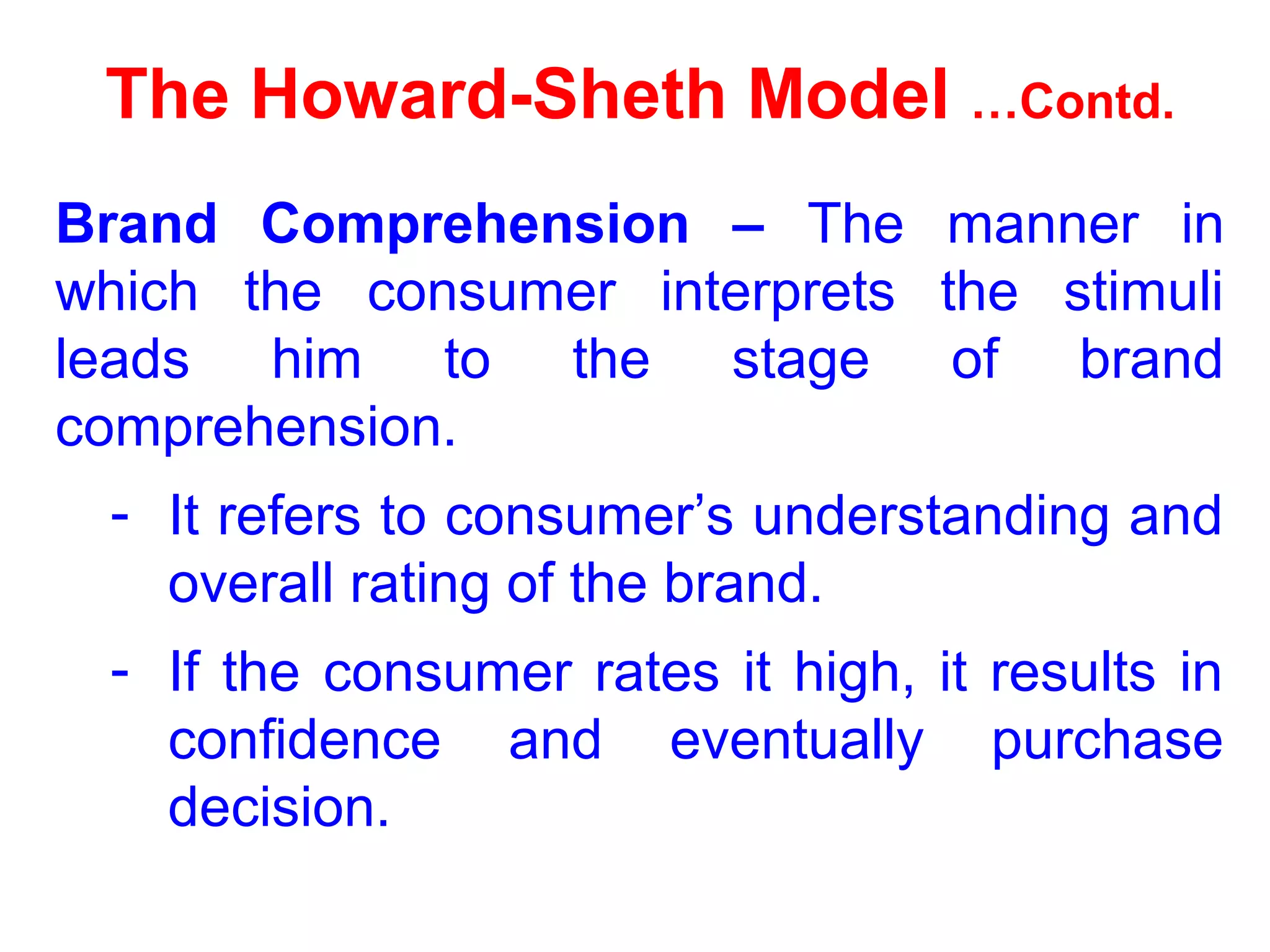 The Howard-Sheth Model …Contd.
Brand Comprehension – The manner in
which the consumer interprets the stimuli
leads him to the stage of brand
comprehension.
- It refers to consumer’s understanding and
overall rating of the brand.
- If the consumer rates it high, it results in
confidence and eventually purchase
decision.
 