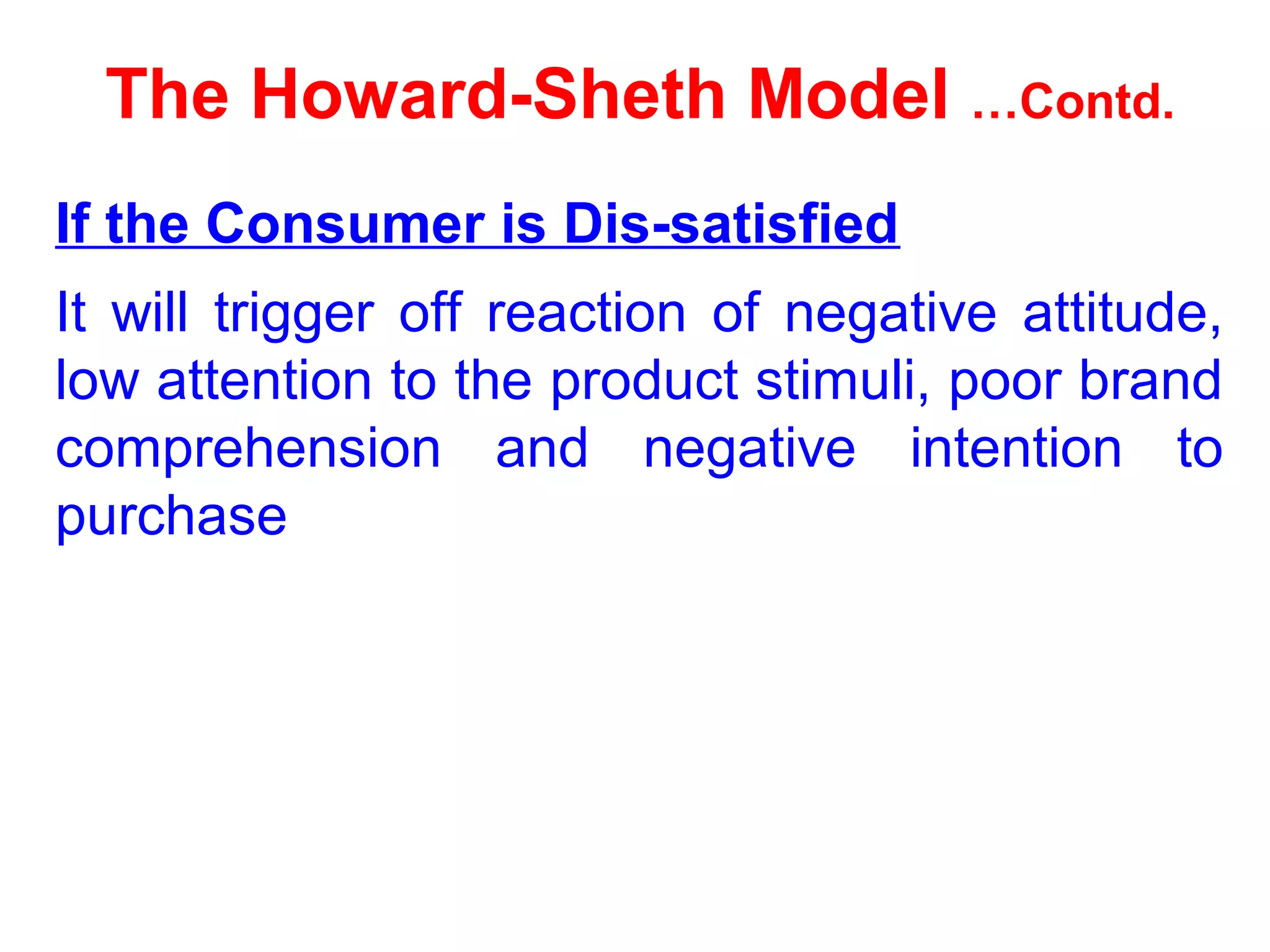 The Howard-Sheth Model …Contd.
If the Consumer is Dis-satisfied
It will trigger off reaction of negative attitude,
low attention to the product stimuli, poor brand
comprehension and negative intention to
purchase
 