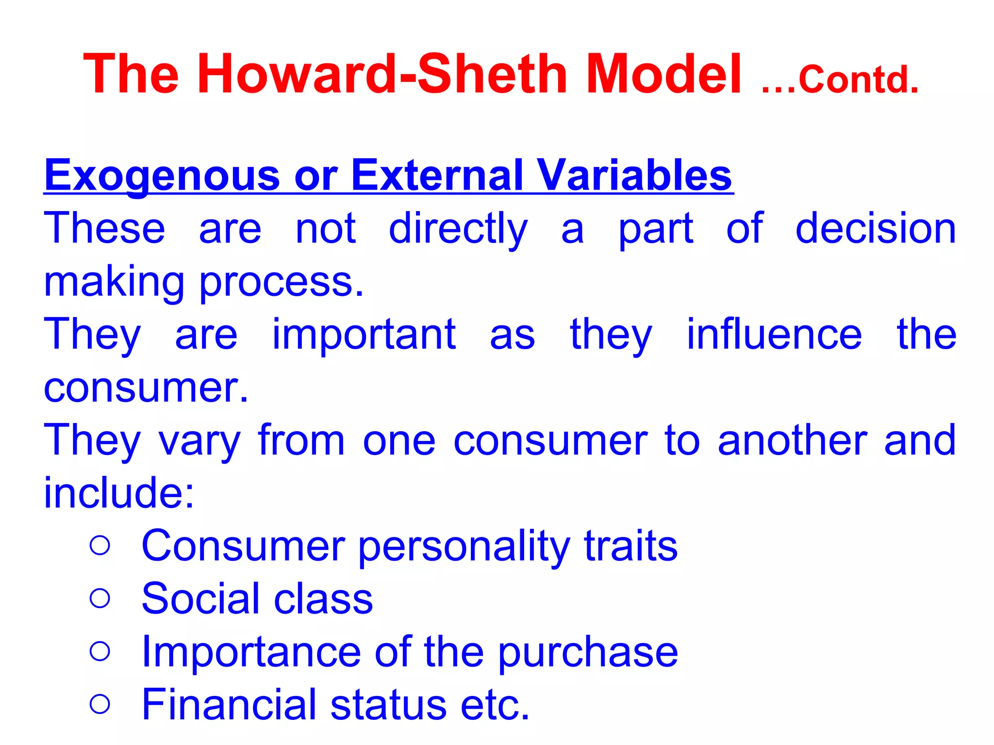 The Howard-Sheth Model …Contd.
Exogenous or External Variables
These are not directly a part of decision
making process.
They are important as they influence the
consumer.
They vary from one consumer to another and
include:
o Consumer personality traits
o Social class
o Importance of the purchase
o Financial status etc.
 