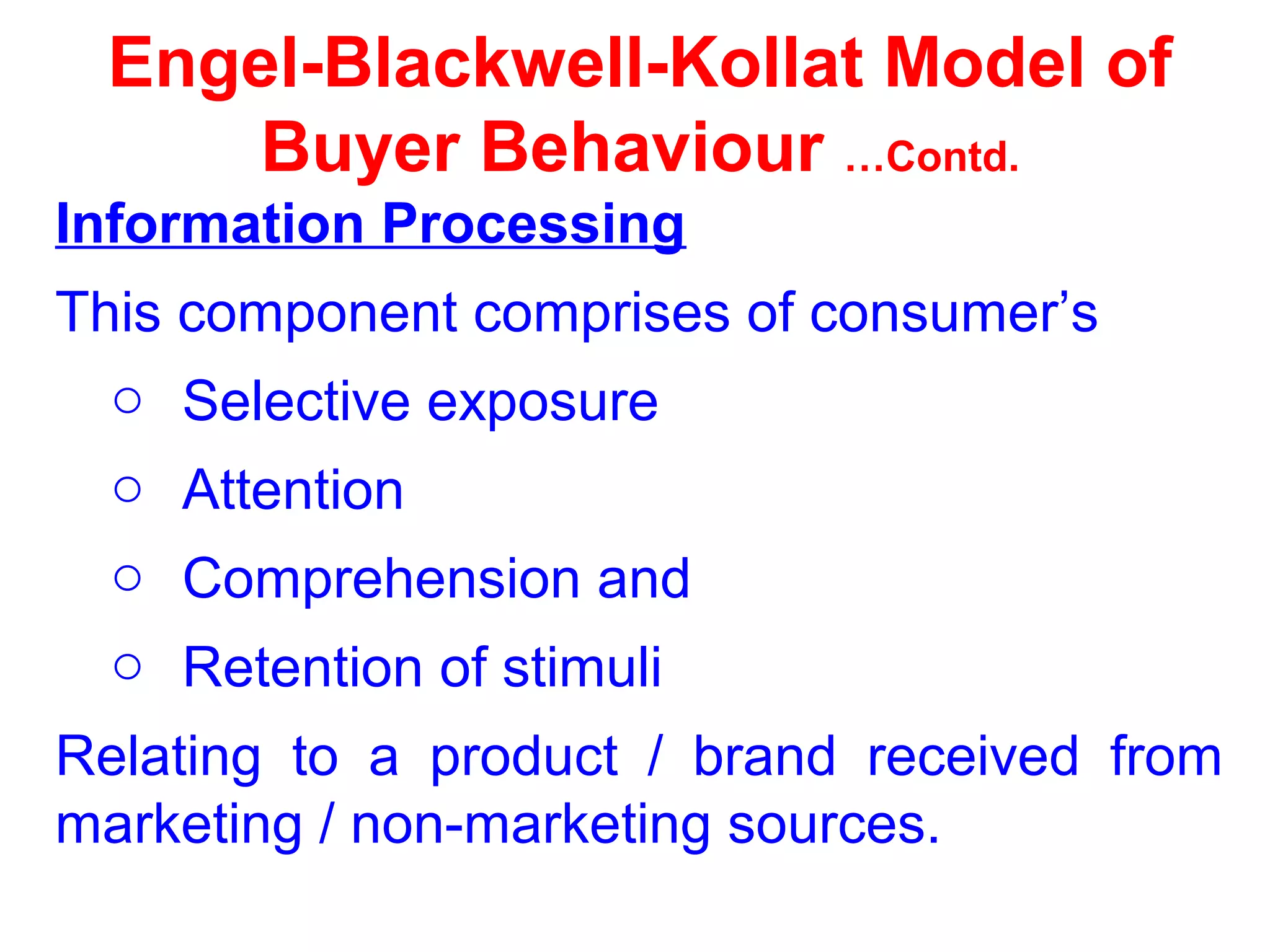 Engel-Blackwell-Kollat Model of
Buyer Behaviour …Contd.
Information Processing
This component comprises of consumer’s
o Selective exposure
o Attention
o Comprehension and
o Retention of stimuli
Relating to a product / brand received from
marketing / non-marketing sources.
 