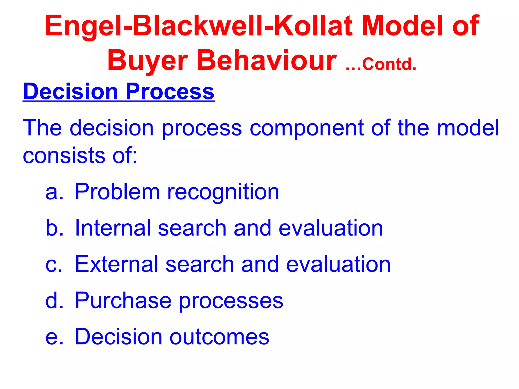 Engel-Blackwell-Kollat Model of
Buyer Behaviour …Contd.
Decision Process
The decision process component of the model
consists of:
a. Problem recognition
b. Internal search and evaluation
c. External search and evaluation
d. Purchase processes
e. Decision outcomes
 
