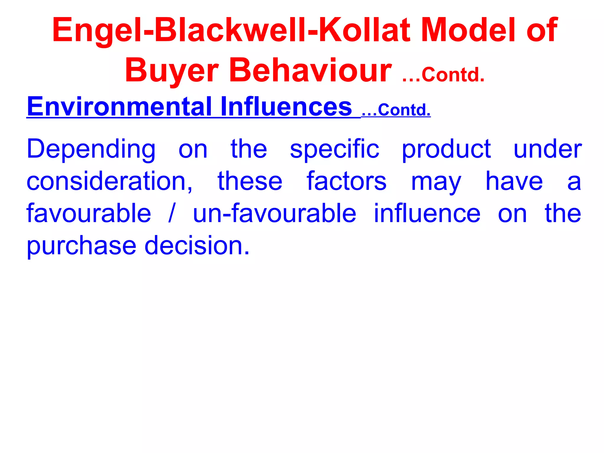 Engel-Blackwell-Kollat Model of
Buyer Behaviour …Contd.
Environmental Influences …Contd.
Depending on the specific product under
consideration, these factors may have a
favourable / un-favourable influence on the
purchase decision.
 
