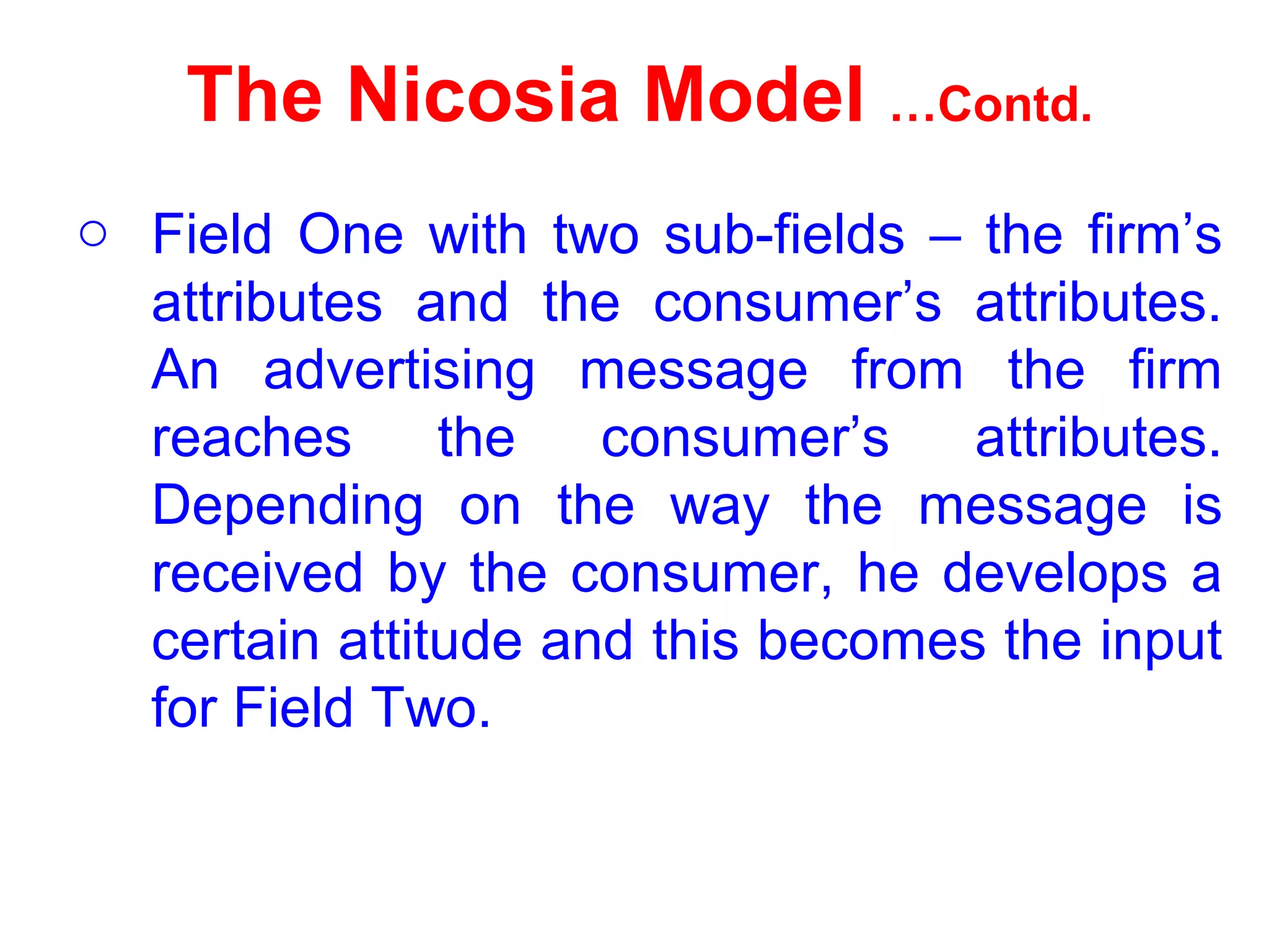 The Nicosia Model …Contd.
o Field One with two sub-fields – the firm’s
attributes and the consumer’s attributes.
An advertising message from the firm
reaches the consumer’s attributes.
Depending on the way the message is
received by the consumer, he develops a
certain attitude and this becomes the input
for Field Two.
 
