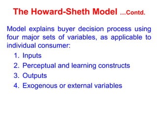 The Howard-Sheth Model …Contd.
Model explains buyer decision process using
four major sets of variables, as applicable to
individual consumer:
1. Inputs
2. Perceptual and learning constructs
3. Outputs
4. Exogenous or external variables
 