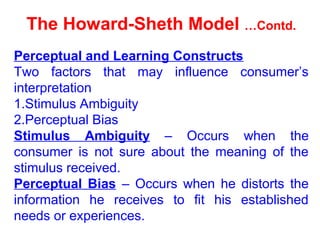 The Howard-Sheth Model …Contd.
Perceptual and Learning Constructs
Two factors that may influence consumer’s
interpretation
1.Stimulus Ambiguity
2.Perceptual Bias
Stimulus Ambiguity – Occurs when the
consumer is not sure about the meaning of the
stimulus received.
Perceptual Bias – Occurs when he distorts the
information he receives to fit his established
needs or experiences.
 
