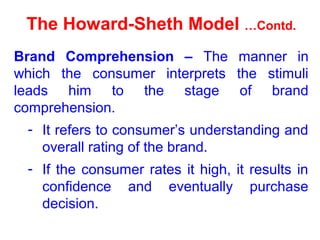 The Howard-Sheth Model …Contd.
Brand Comprehension – The manner in
which the consumer interprets the stimuli
leads him to the stage of brand
comprehension.
- It refers to consumer’s understanding and
overall rating of the brand.
- If the consumer rates it high, it results in
confidence and eventually purchase
decision.
 