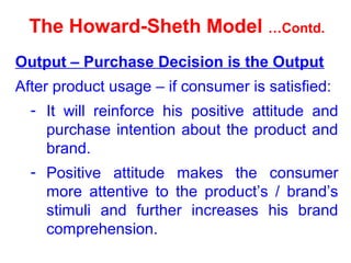The Howard-Sheth Model …Contd.
Output – Purchase Decision is the Output
After product usage – if consumer is satisfied:
- It will reinforce his positive attitude and
purchase intention about the product and
brand.
- Positive attitude makes the consumer
more attentive to the product’s / brand’s
stimuli and further increases his brand
comprehension.
 