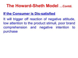The Howard-Sheth Model …Contd.
If the Consumer is Dis-satisfied
It will trigger off reaction of negative attitude,
low attention to the product stimuli, poor brand
comprehension and negative intention to
purchase
 