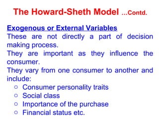 The Howard-Sheth Model …Contd.
Exogenous or External Variables
These are not directly a part of decision
making process.
They are important as they influence the
consumer.
They vary from one consumer to another and
include:
o Consumer personality traits
o Social class
o Importance of the purchase
o Financial status etc.
 