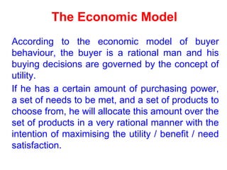 The Economic Model
According to the economic model of buyer
behaviour, the buyer is a rational man and his
buying decisions are governed by the concept of
utility.
If he has a certain amount of purchasing power,
a set of needs to be met, and a set of products to
choose from, he will allocate this amount over the
set of products in a very rational manner with the
intention of maximising the utility / benefit / need
satisfaction.
 