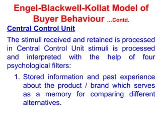 Engel-Blackwell-Kollat Model of
Buyer Behaviour …Contd.
Central Control Unit
The stimuli received and retained is processed
in Central Control Unit stimuli is processed
and interpreted with the help of four
psychological filters:
1. Stored information and past experience
about the product / brand which serves
as a memory for comparing different
alternatives.
 