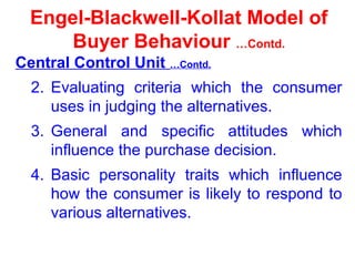 Engel-Blackwell-Kollat Model of
Buyer Behaviour …Contd.
Central Control Unit …Contd.
2. Evaluating criteria which the consumer
uses in judging the alternatives.
3. General and specific attitudes which
influence the purchase decision.
4. Basic personality traits which influence
how the consumer is likely to respond to
various alternatives.
 
