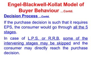 Engel-Blackwell-Kollat Model of
Buyer Behaviour …Contd.
Decision Process …Contd.
If the purchase decision is such that it requires
EPS, the consumer would go through all the 5
stages.
In case of L.P.S. or R.R.B, some of the
intervening stages may be skipped and the
consumer may directly reach the purchase
decision.
 