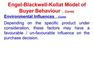 Engel-Blackwell-Kollat Model of
Buyer Behaviour …Contd.
Environmental Influences …Contd.
Depending on the specific product under
consideration, these factors may have a
favourable / un-favourable influence on the
purchase decision.
 