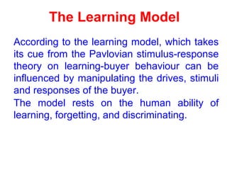 The Learning Model
According to the learning model, which takes
its cue from the Pavlovian stimulus-response
theory on learning-buyer behaviour can be
influenced by manipulating the drives, stimuli
and responses of the buyer.
The model rests on the human ability of
learning, forgetting, and discriminating.
 
