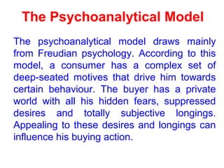 The Psychoanalytical Model
The psychoanalytical model draws mainly
from Freudian psychology. According to this
model, a consumer has a complex set of
deep-seated motives that drive him towards
certain behaviour. The buyer has a private
world with all his hidden fears, suppressed
desires and totally subjective longings.
Appealing to these desires and longings can
influence his buying action.
 