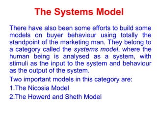 The Systems Model
There have also been some efforts to build some
models on buyer behaviour using totally the
standpoint of the marketing man. They belong to
a category called the systems model, where the
human being is analysed as a system, with
stimuli as the input to the system and behaviour
as the output of the system.
Two important models in this category are:
1.The Nicosia Model
2.The Howerd and Sheth Model
 