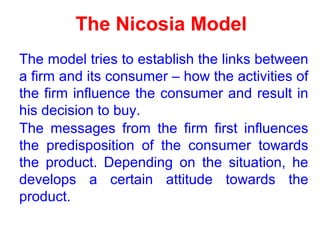 The Nicosia Model
The model tries to establish the links between
a firm and its consumer – how the activities of
the firm influence the consumer and result in
his decision to buy.
The messages from the firm first influences
the predisposition of the consumer towards
the product. Depending on the situation, he
develops a certain attitude towards the
product.
 