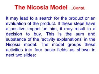The Nicosia Model …Contd.
It may lead to a search for the product or an
evaluation of the product. If these steps have
a positive impact on him, it may result in a
decision to buy. This is the sum and
substance of the ‘activity explanations’ in the
Nicosia model. The model groups these
activities into four basic fields as shown in
next two slides:
 