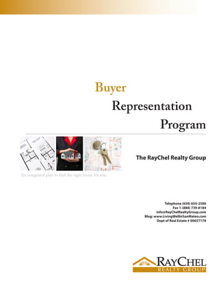 Buyer
                                            Representation
                                                    Program

                                                     The RayChel Realty Group

An integrated plan to find the right home for you.




                                                                   Telephone (650) 655-2500
                                                                        Fax 1-(888) 739-8184
                                                              info@RayChelRealtyGroup.com
                                                       Blog: www.LivingWellinSanMateo.com
                                                              Dept of Real Estate # 00657178
 