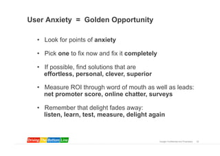 User Anxiety = Golden Opportunity

  •  Look for points of anxiety

  •  Pick one to fix now and fix it completely

  •  If possible, find solutions that are
     effortless, personal, clever, superior

  •  Measure ROI through word of mouth as well as leads:
     net promoter score, online chatter, surveys

  •  Remember that delight fades away:
     listen, learn, test, measure, delight again



                                                 Google Confidential and Proprietary   32
 