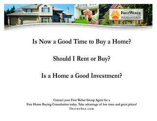 Is Now a Good Time to Buy a Home?

                   Should I Rent or Buy?

          Is a Home a Good Investment?


                  Contact your First Weber Group Agent for a
Free Home Buying Consultation today. Take advantage of low rates and great prices!
                              f i r s t w e b e r. c o m
 