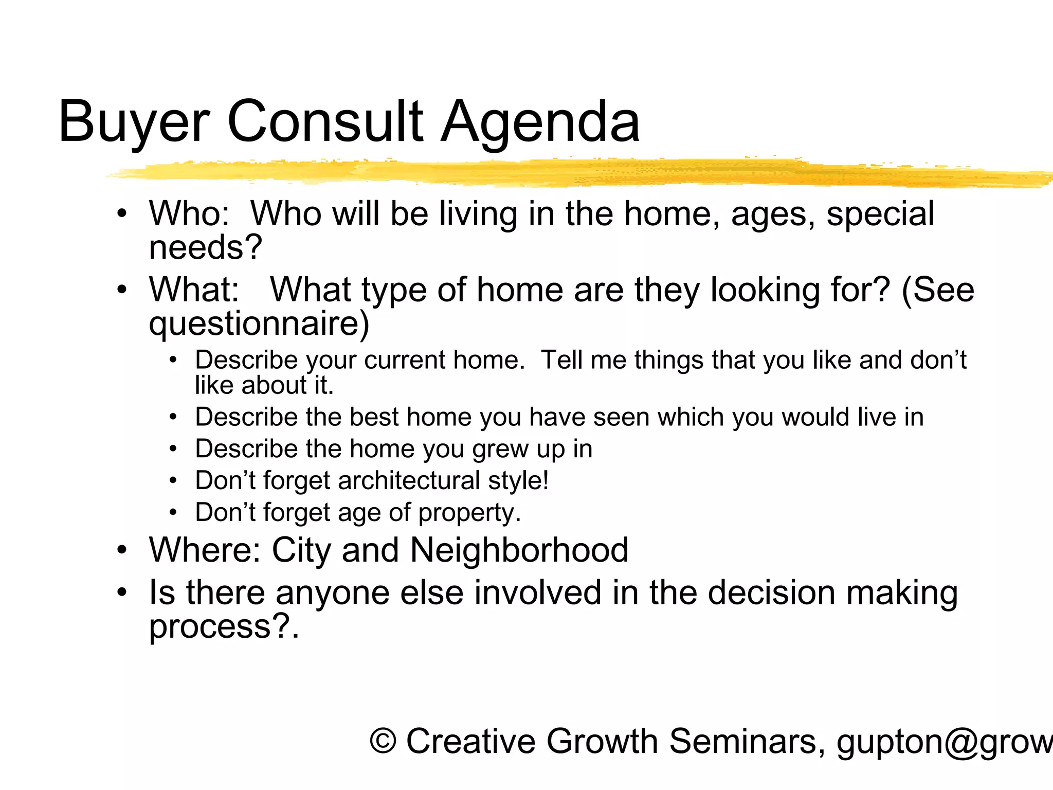 © Creative Growth Seminars, gupton@grow
Buyer Consult Agenda
• Who: Who will be living in the home, ages, special
needs?
• What: What type of home are they looking for? (See
questionnaire)
• Describe your current home. Tell me things that you like and don’t
like about it.
• Describe the best home you have seen which you would live in
• Describe the home you grew up in
• Don’t forget architectural style!
• Don’t forget age of property.
• Where: City and Neighborhood
• Is there anyone else involved in the decision making
process?.
 