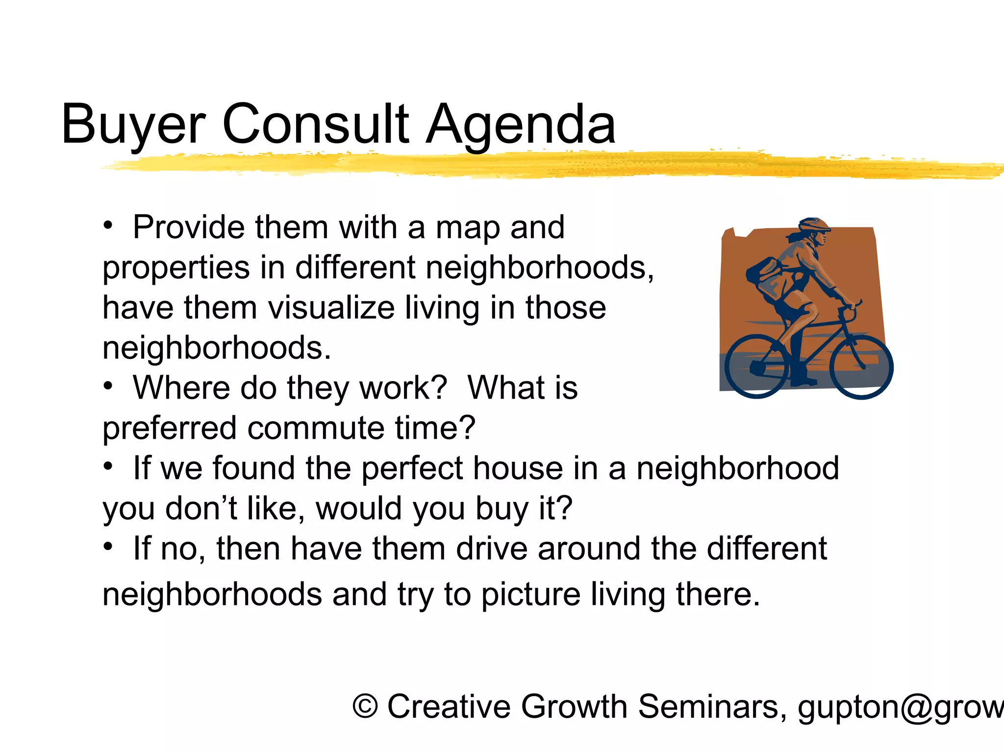 © Creative Growth Seminars, gupton@grow
Buyer Consult Agenda
• Provide them with a map and
properties in different neighborhoods,
have them visualize living in those
neighborhoods.
• Where do they work? What is
preferred commute time?
• If we found the perfect house in a neighborhood
you don’t like, would you buy it?
• If no, then have them drive around the different
neighborhoods and try to picture living there.
 