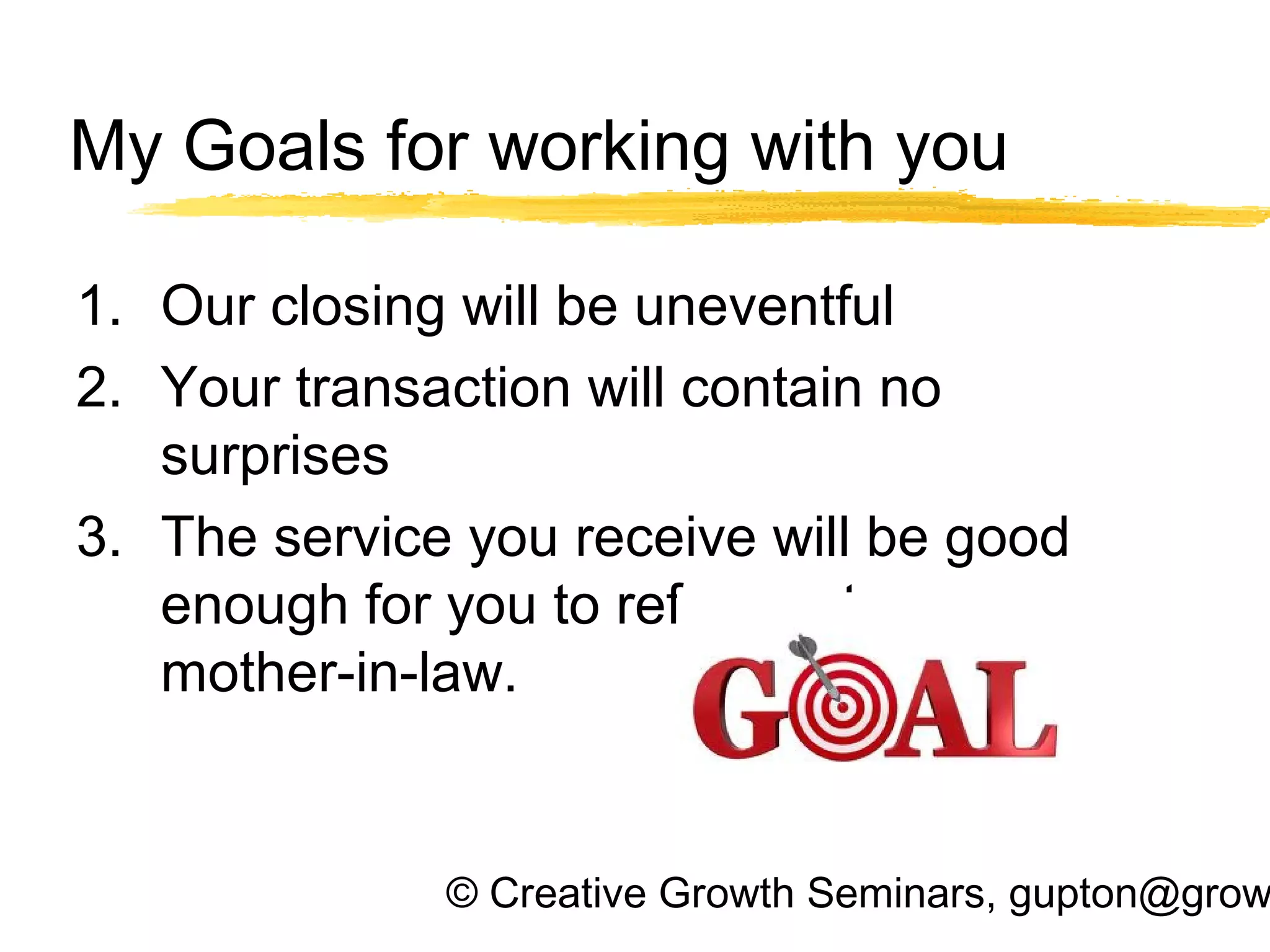 © Creative Growth Seminars, gupton@grow
My Goals for working with you
1. Our closing will be uneventful
2. Your transaction will contain no
surprises
3. The service you receive will be good
enough for you to refer me to your
mother-in-law.
 