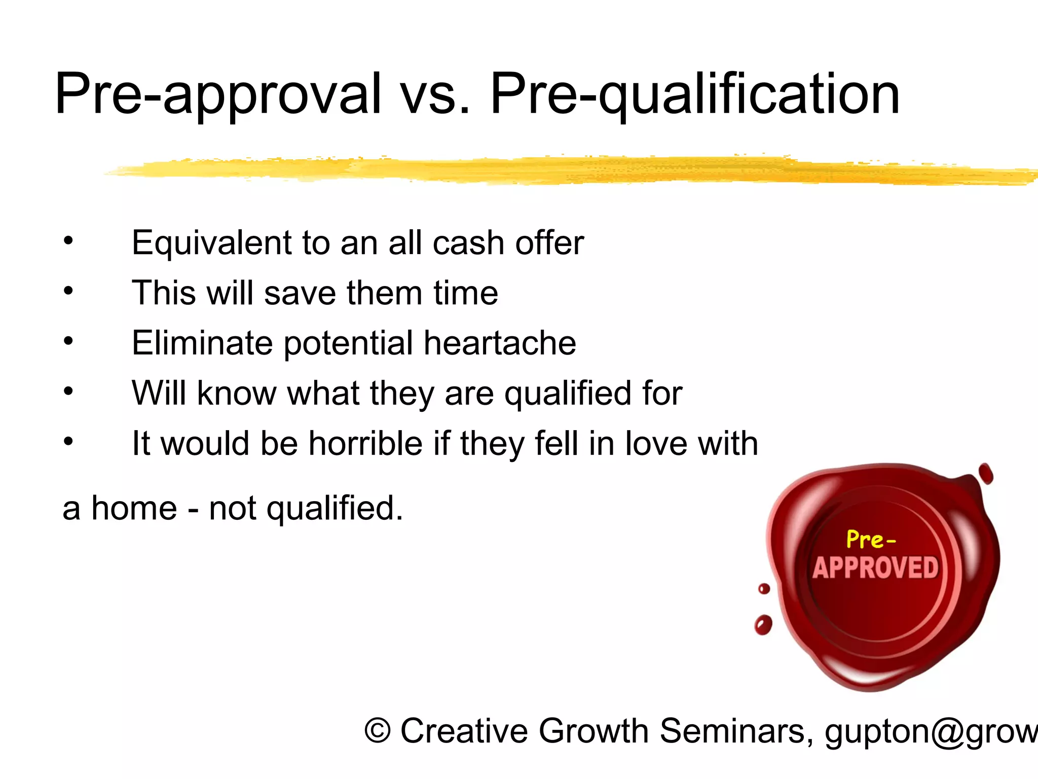 © Creative Growth Seminars, gupton@grow
Pre-approval vs. Pre-qualification
• Equivalent to an all cash offer
• This will save them time
• Eliminate potential heartache
• Will know what they are qualified for
• It would be horrible if they fell in love with
a home - not qualified.
 