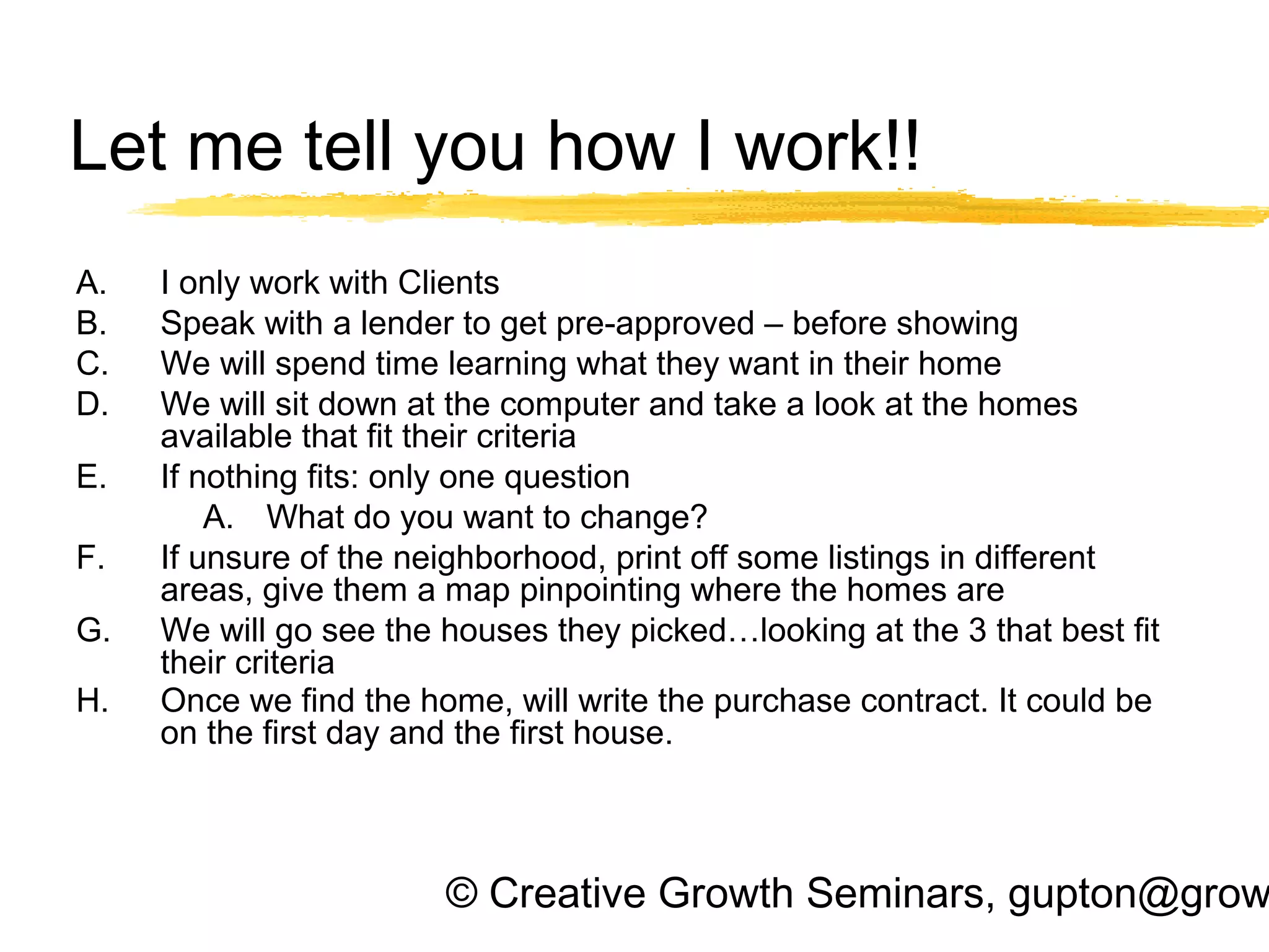 © Creative Growth Seminars, gupton@grow
Let me tell you how I work!!
A. I only work with Clients
B. Speak with a lender to get pre-approved – before showing
C. We will spend time learning what they want in their home
D. We will sit down at the computer and take a look at the homes
available that fit their criteria
E. If nothing fits: only one question
A. What do you want to change?
F. If unsure of the neighborhood, print off some listings in different
areas, give them a map pinpointing where the homes are
G. We will go see the houses they picked…looking at the 3 that best fit
their criteria
H. Once we find the home, will write the purchase contract. It could be
on the first day and the first house.
 
