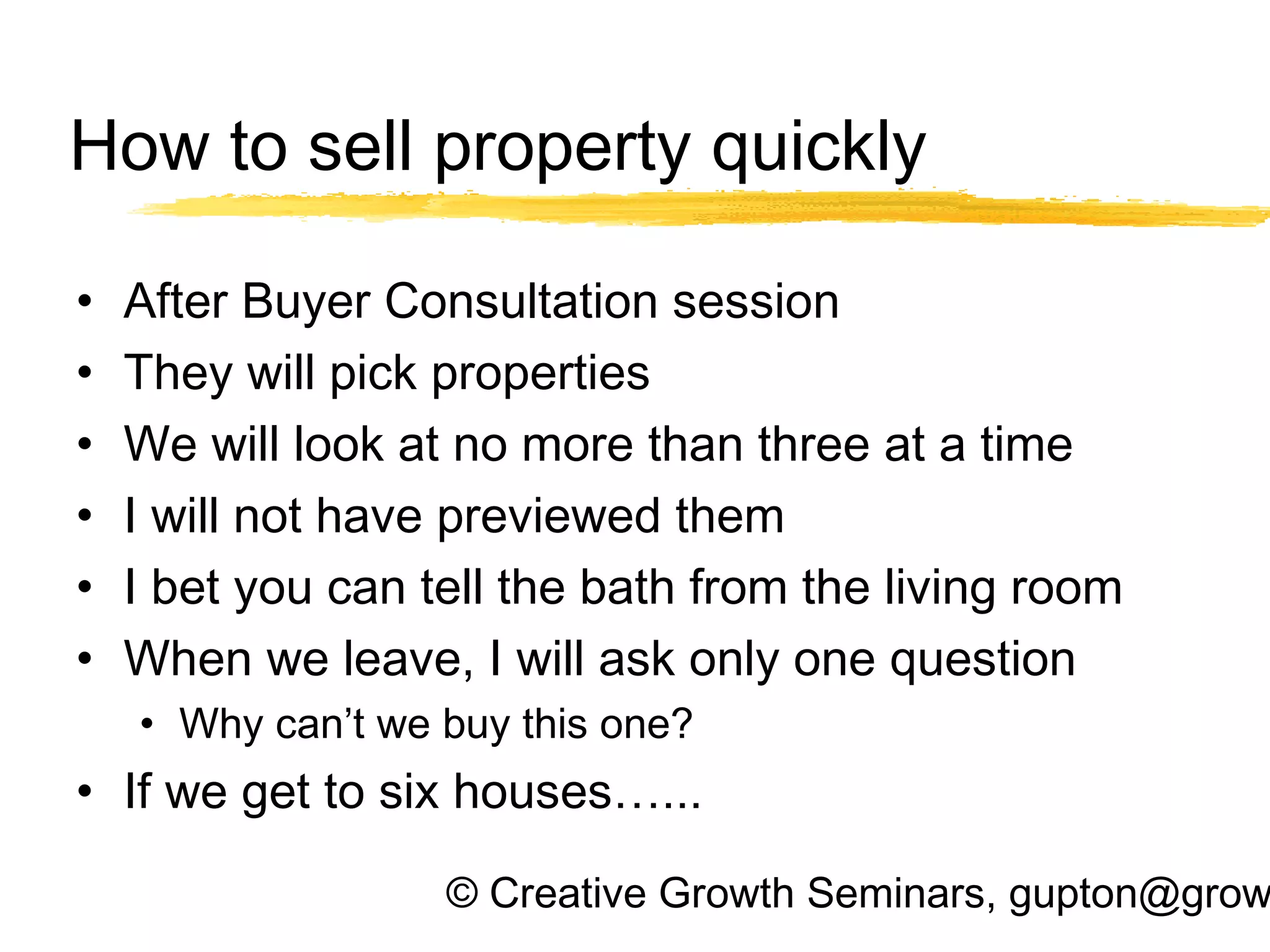 © Creative Growth Seminars, gupton@grow
How to sell property quickly
• After Buyer Consultation session
• They will pick properties
• We will look at no more than three at a time
• I will not have previewed them
• I bet you can tell the bath from the living room
• When we leave, I will ask only one question
• Why can’t we buy this one?
• If we get to six houses…...
 