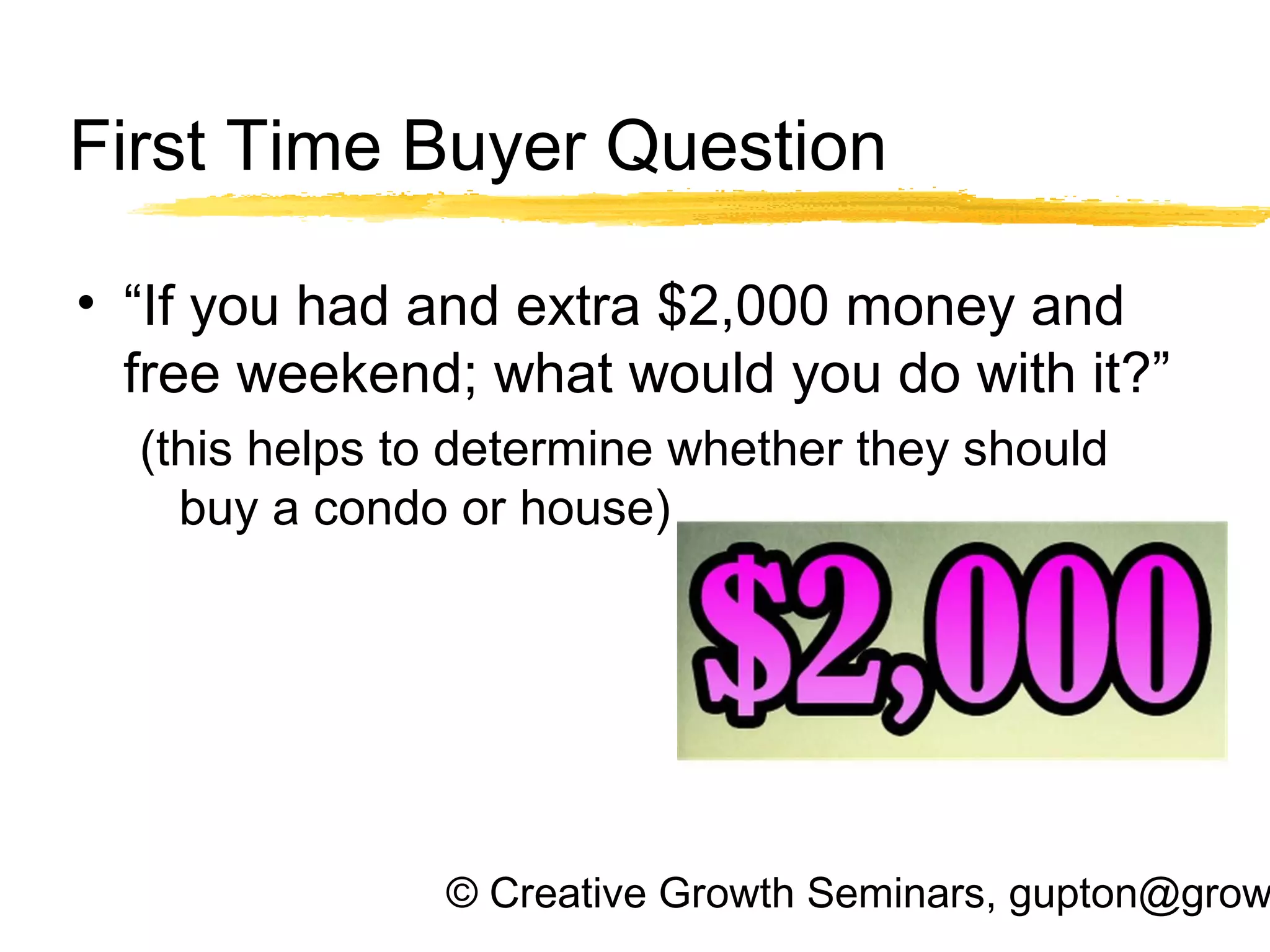 © Creative Growth Seminars, gupton@grow
First Time Buyer Question
• “If you had and extra $2,000 money and
free weekend; what would you do with it?”
(this helps to determine whether they should
buy a condo or house)
 