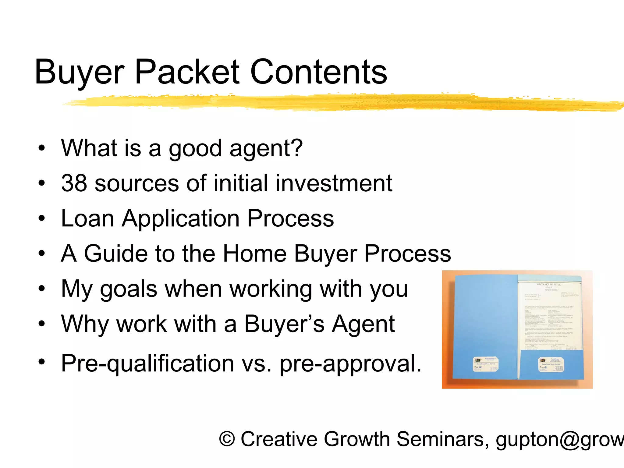 © Creative Growth Seminars, gupton@grow
Buyer Packet Contents
• What is a good agent?
• 38 sources of initial investment
• Loan Application Process
• A Guide to the Home Buyer Process
• My goals when working with you
• Why work with a Buyer’s Agent
• Pre-qualification vs. pre-approval.
 