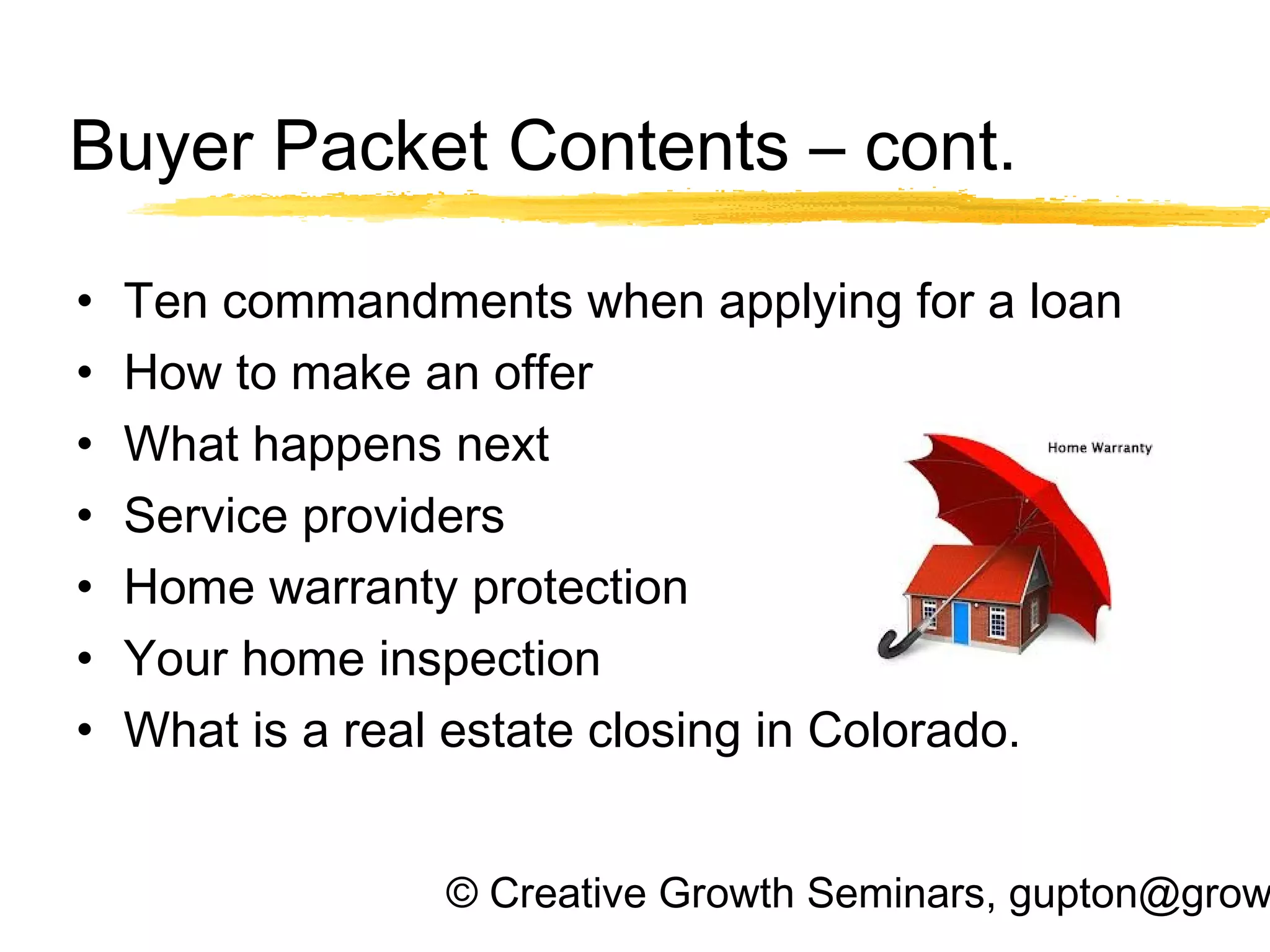 © Creative Growth Seminars, gupton@grow
Buyer Packet Contents – cont.
• Ten commandments when applying for a loan
• How to make an offer
• What happens next
• Service providers
• Home warranty protection
• Your home inspection
• What is a real estate closing in Colorado.
 