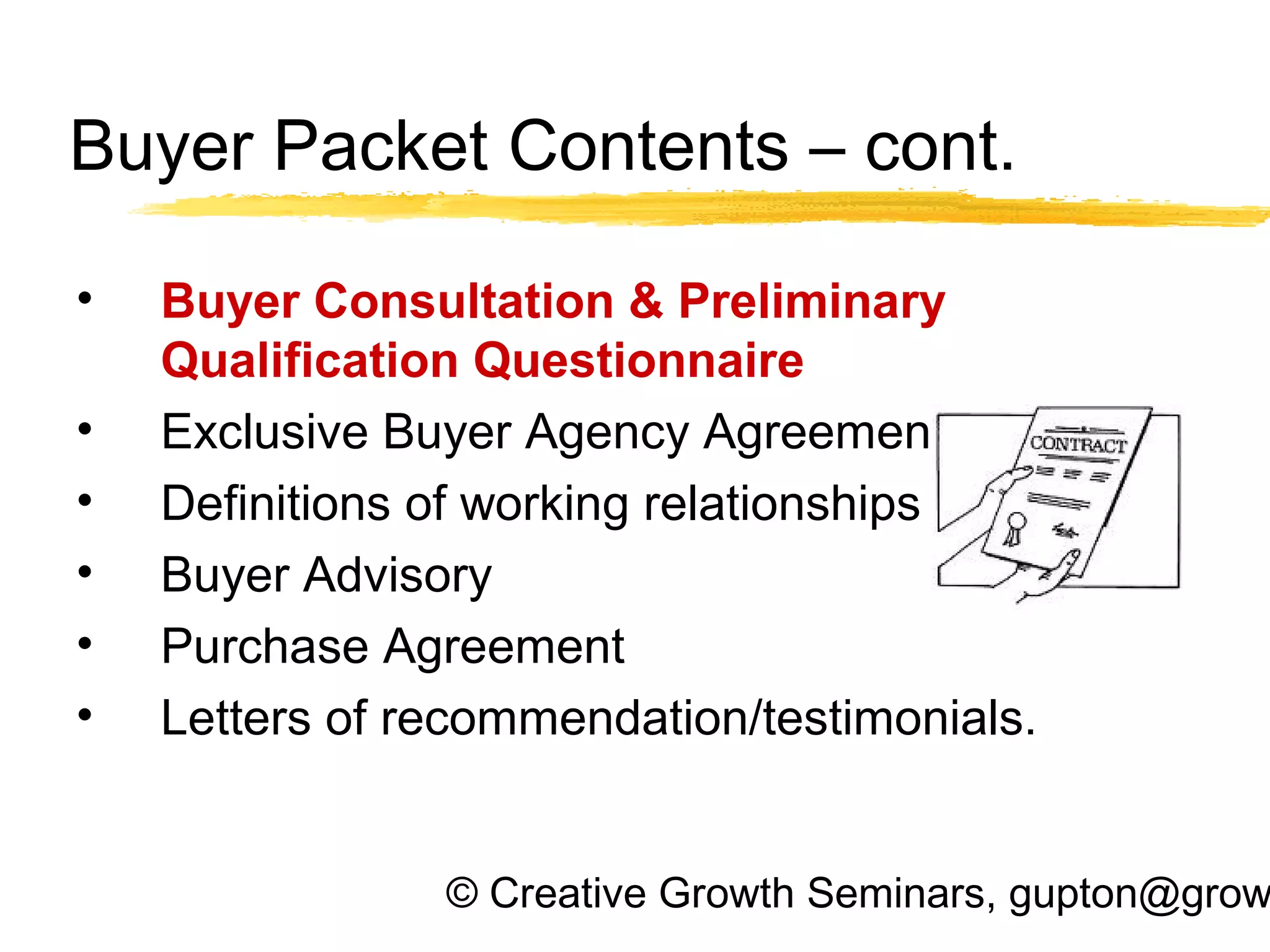 © Creative Growth Seminars, gupton@grow
Buyer Packet Contents – cont.
• Buyer Consultation & Preliminary
Qualification Questionnaire
• Exclusive Buyer Agency Agreement
• Definitions of working relationships
• Buyer Advisory
• Purchase Agreement
• Letters of recommendation/testimonials.
 