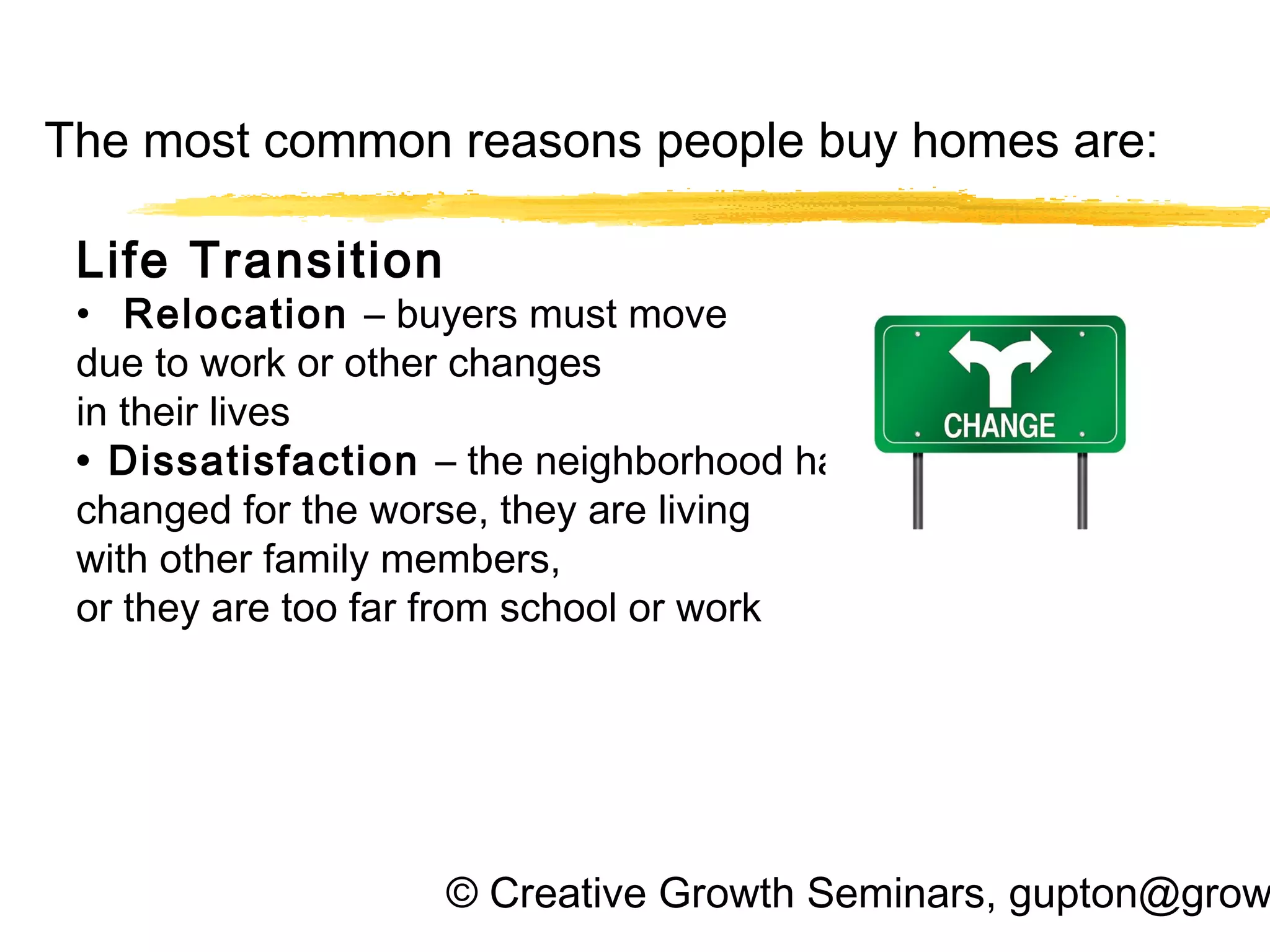 © Creative Growth Seminars, gupton@grow
The most common reasons people buy homes are:
Life Transition
• Relocation – buyers must move
due to work or other changes
in their lives
• Dissatisfaction – the neighborhood has
changed for the worse, they are living
with other family members,
or they are too far from school or work
 